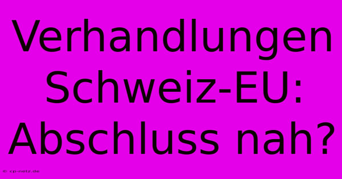 Verhandlungen Schweiz-EU: Abschluss Nah?