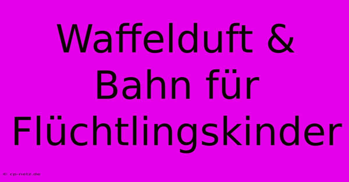 Waffelduft & Bahn Für Flüchtlingskinder