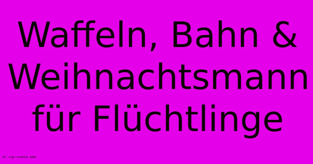 Waffeln, Bahn & Weihnachtsmann Für Flüchtlinge