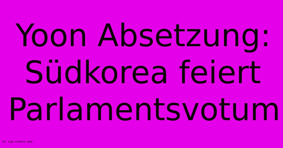 Yoon Absetzung: Südkorea Feiert Parlamentsvotum